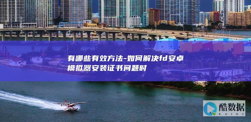 有哪些有效方法-如何解决fd安卓模拟器安装证书问题时