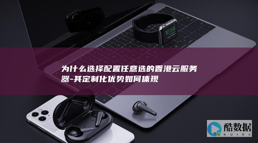 为什么选择配置任意选的香港云服务器-其定制化优势如何体现