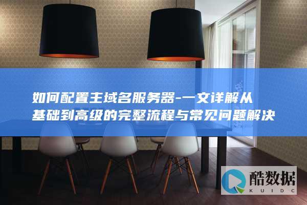 如何配置主域名服务器-一文详解从基础到高级的完整流程与常见问题解决