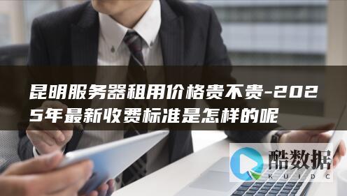 昆明服务器租用价格贵不贵-2025年最新收费标准是怎样的呢