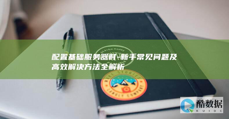 配置基础服务器时-新手常见问题及高效解决方法全解析
