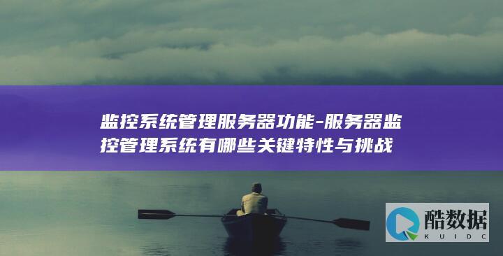 监控系统管理服务器功能-服务器监控管理系统有哪些关键特性与挑战