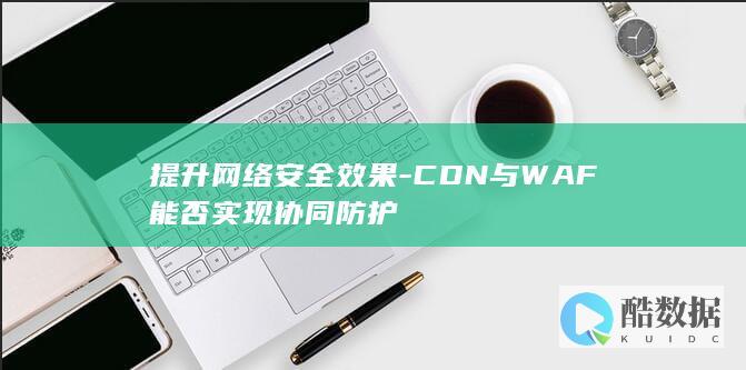 提升网络安全效果-CDN与WAF能否实现协同防护