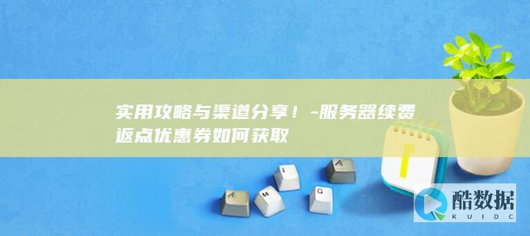 实用攻略与渠道分享！-服务器续费返点优惠券如何获取