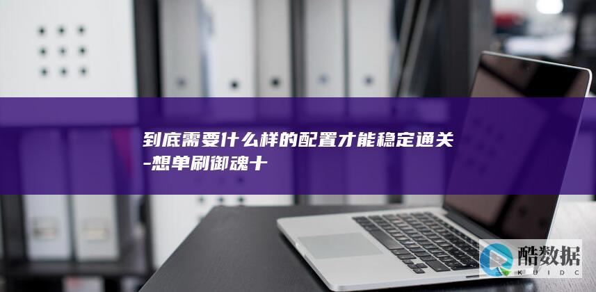 到底需要什么样的配置才能稳定通关-想单刷御魂十