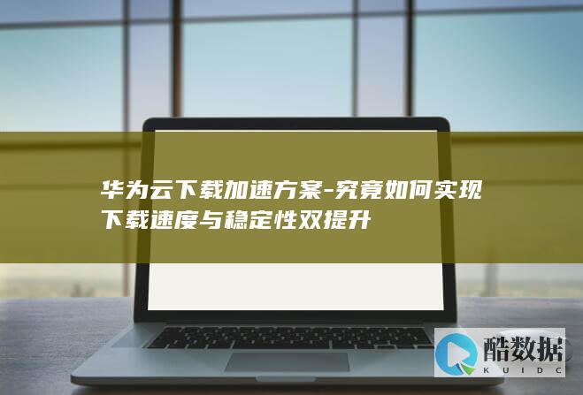 华为云下载加速方案-究竟如何实现下载速度与稳定性双提升