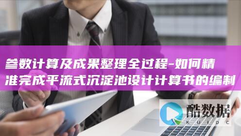 参数计算及成果整理全过程-如何精准完成平流式沉淀池设计计算书的编制