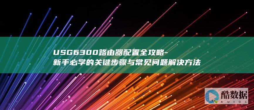 USG6300路由器配置全攻略-新手必学的关键步骤与常见问题解决方法