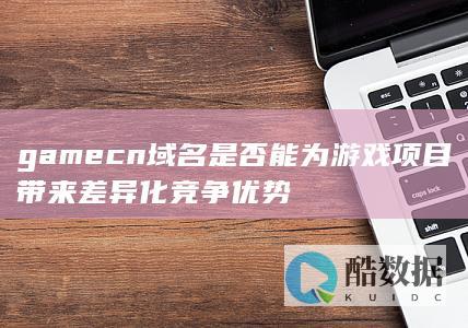 gamecn域名是否能为游戏项目带来差异化竞争优势