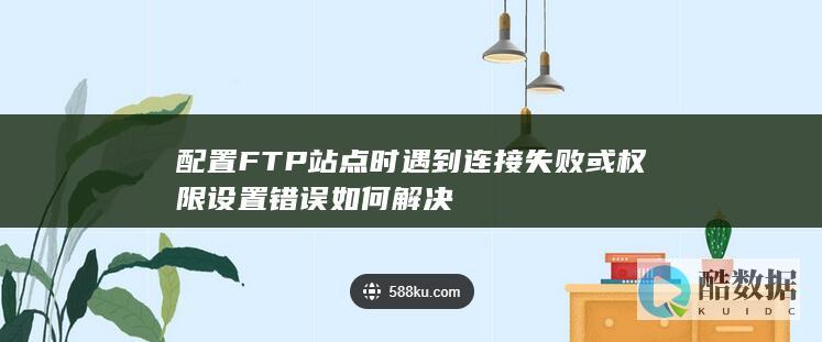 配置FTP站点时遇到连接失败或权限设置错误如何解决