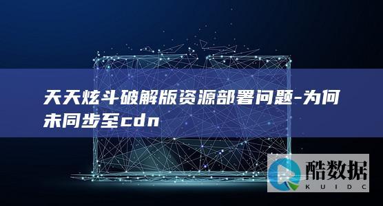 天天炫斗破解版资源部署问题-为何未同步至cdn