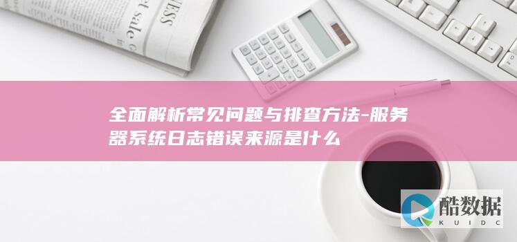 全面解析常见问题与排查方法-服务器系统日志错误来源是什么