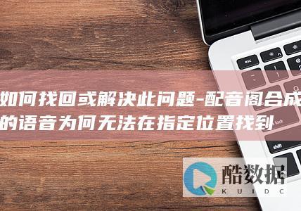 如何找回或解决此问题-配音阁合成的语音为何无法在指定位置找到