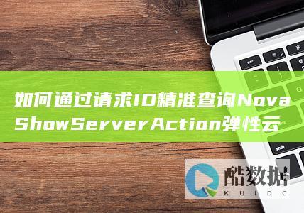如何通过请求ID精准查询NovaShowServerAction弹性云服务器行为