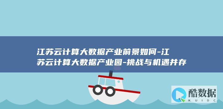 江苏云计算大数据产业前景如何-江苏云计算大数据产业园-挑战与机遇并存