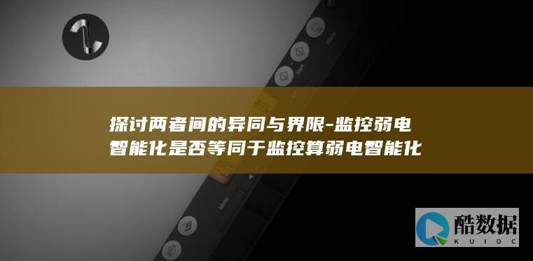 探讨两者间的异同与界限-监控弱电智能化是否等同于监控算弱电智能化