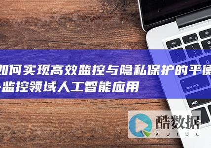 如何实现高效监控与隐私保护的平衡-监控领域人工智能应用