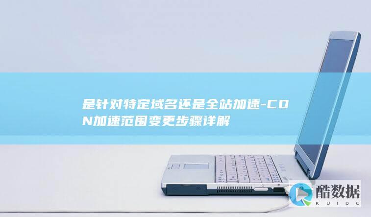 是针对特定域名还是全站加速-CDN加速范围变更步骤详解
