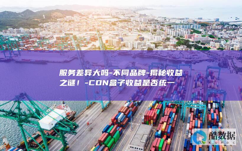 服务差异大吗-不同品牌-揭秘收益之谜！-CDN盒子收益是否统一