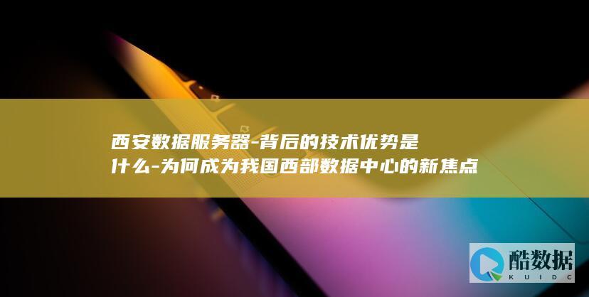 西安数据服务器-背后的技术优势是什么-为何成为我国西部数据中心的新焦点
