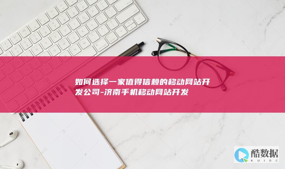 如何选择一家值得信赖的移动网站开发公司-济南手机移动网站开发