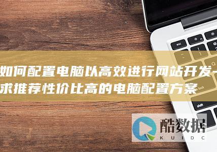 如何配置电脑以高效进行网站开发-求推荐性价比高的电脑配置方案