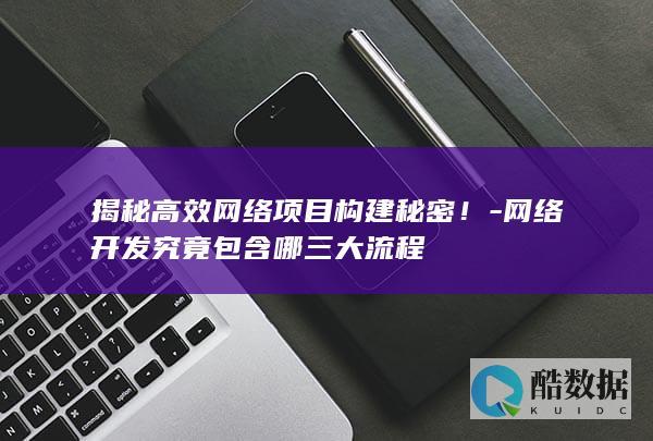 揭秘高效网络项目构建秘密！-网络开发究竟包含哪三大流程