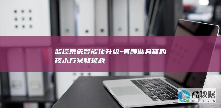 监控系统智能化升级-有哪些具体的技术方案和挑战