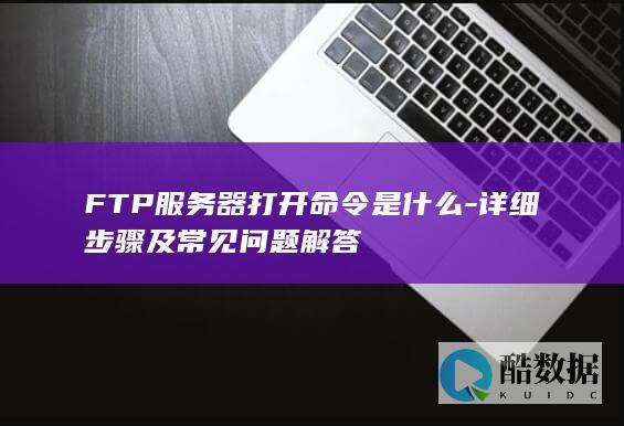 FTP服务器打开命令是什么-详细步骤及常见问题解答