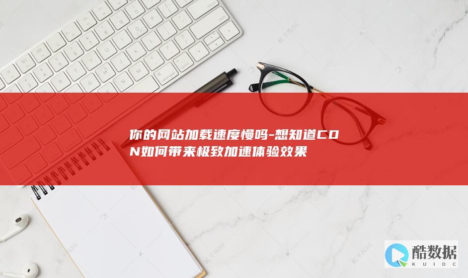你的网站加载速度慢吗-想知道CDN如何带来极致加速体验效果
