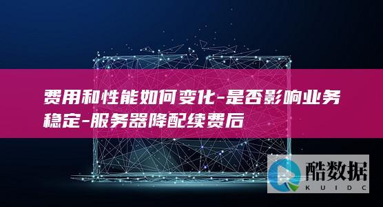 费用和性能如何变化-是否影响业务稳定-服务器降配续费后