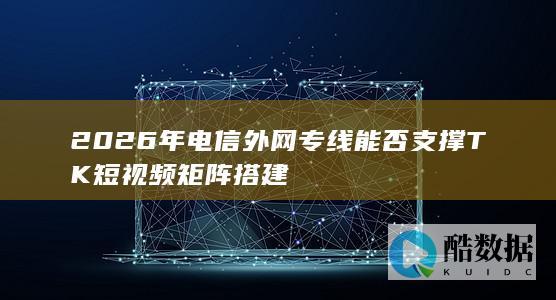 2026年电信外网专线能否支撑TK短视频矩阵搭建
