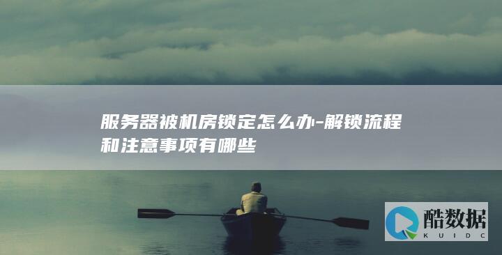 服务器被机房锁定怎么办-解锁流程和注意事项有哪些