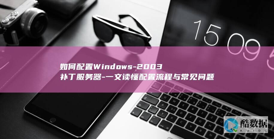 如何配置Windows-2003补丁服务器-一文读懂配置流程与常见问题解决方法