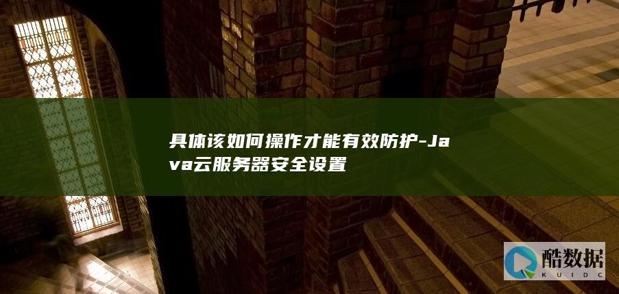 具体该如何操作才能有效防护-Java云服务器安全设置