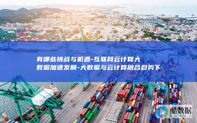 有哪些挑战与机遇-互联网云计算大数据加速发展-大数据与云计算融合趋势下