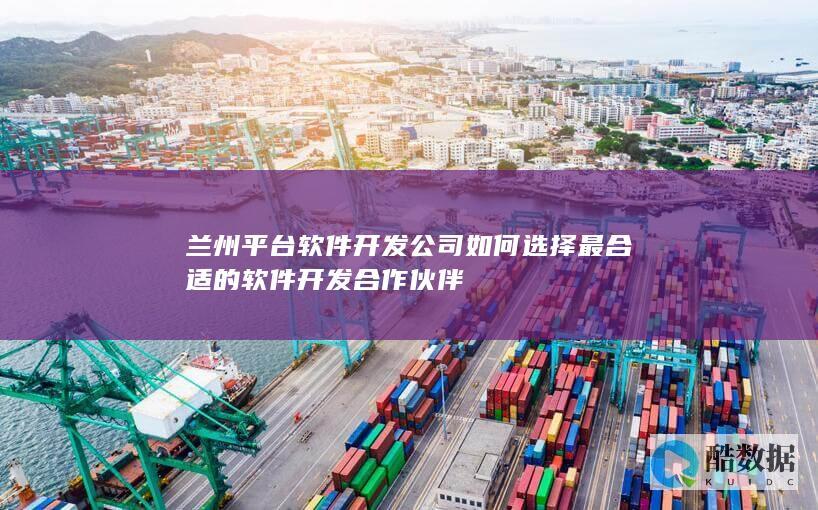 兰州平台软件开发公司如何选择最合适的软件开发合作伙伴