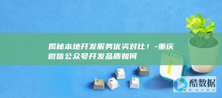揭秘本地开发服务优劣对比!-重庆微信公众号开发品质如何