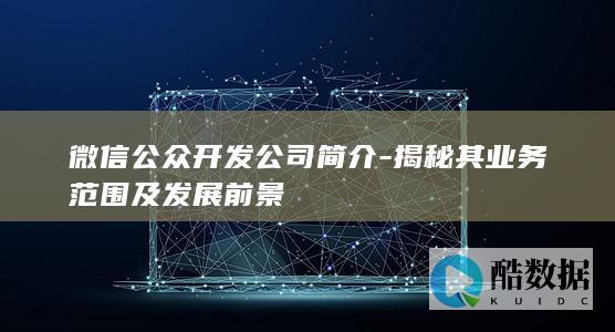 微信公众开发公司简介-揭秘其业务范围及发展前景