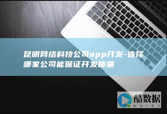 昆明网络科技公司app开发-选择哪家公司能保证开发质量