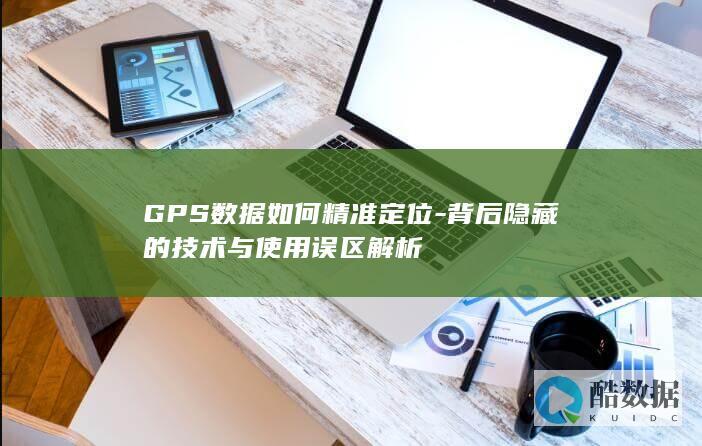 GPS数据如何精准定位-背后隐藏的技术与使用误区解析