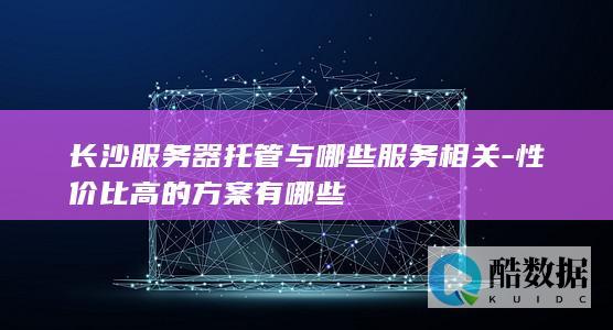 长沙服务器托管与哪些服务相关-性价比高的方案有哪些