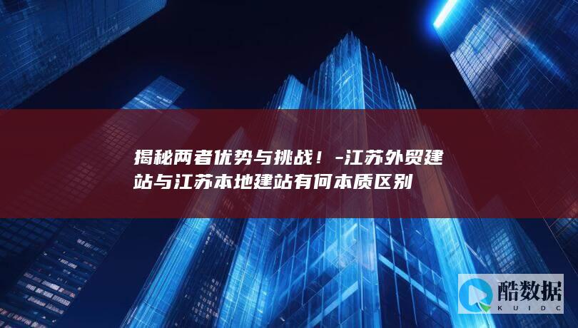 揭秘两者优势与挑战！-江苏外贸建站与江苏本地建站有何本质区别