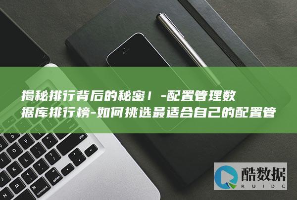 揭秘排行背后的秘密！-配置管理数据库排行榜-如何挑选最适合自己的配置管理数据库