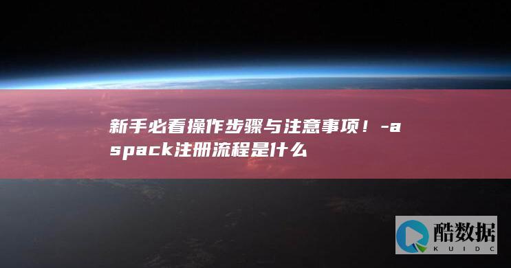 新手必看操作步骤与注意事项！-aspack注册流程是什么