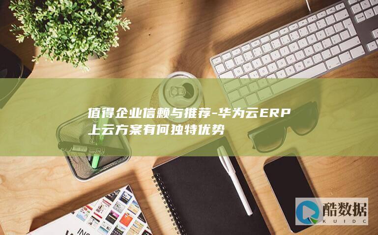 值得企业信赖与推荐-华为云ERP上云方案有何独特优势