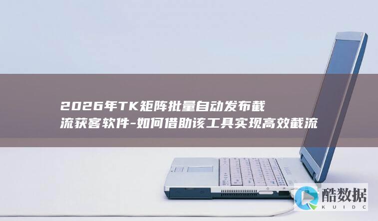 2026年TK矩阵批量自动发布截流获客软件-如何借助该工具实现高效截流获客