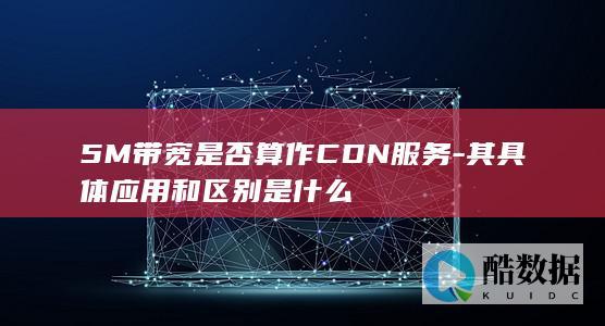 5M带宽是否算作CDN服务-其具体应用和区别是什么