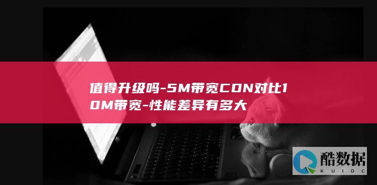 值得升级吗-5M带宽CDN对比10M带宽-性能差异有多大