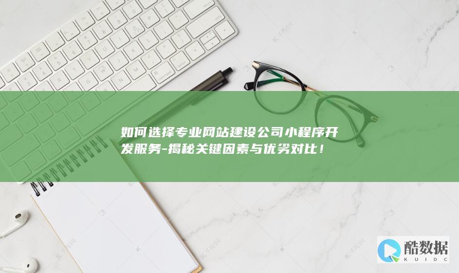 如何选择专业网站建设公司小程序开发服务-揭秘关键因素与优劣对比！